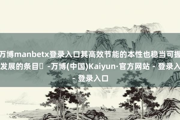 万博manbetx登录入口其高效节能的本性也稳当可握续发展的条目‌-万博(中国)Kaiyun·官方网站 - 登录入口