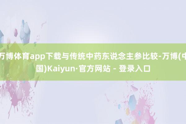 万博体育app下载与传统中药东说念主参比较-万博(中国)Kaiyun·官方网站 - 登录入口