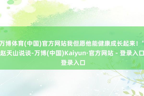 万博体育(中国)官方网站我但愿他能健康成长起来！”赵天山说谈-万博(中国)Kaiyun·官方网站 - 登录入口