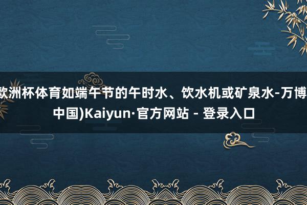 欧洲杯体育如端午节的午时水、饮水机或矿泉水-万博(中国)Kaiyun·官方网站 - 登录入口