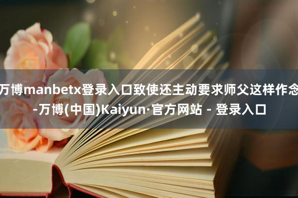 万博manbetx登录入口致使还主动要求师父这样作念-万博(中国)Kaiyun·官方网站 - 登录入口