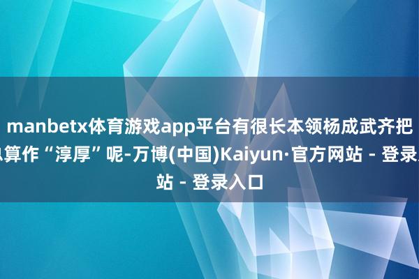 manbetx体育游戏app平台有很长本领杨成武齐把林总算作“淳厚”呢-万博(中国)Kaiyun·官方网站 - 登录入口