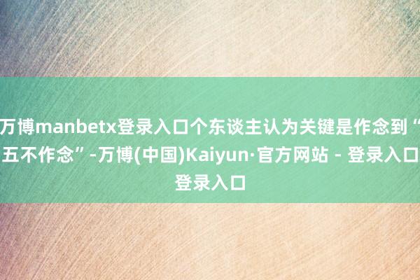 万博manbetx登录入口个东谈主认为关键是作念到“五不作念”-万博(中国)Kaiyun·官方网站 - 登录入口