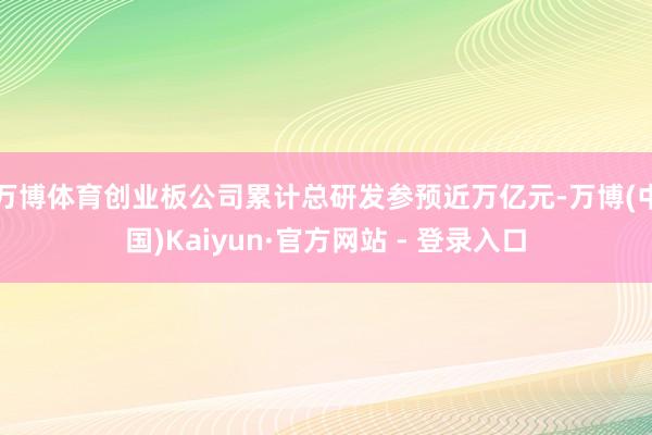 万博体育创业板公司累计总研发参预近万亿元-万博(中国)Kaiyun·官方网站 - 登录入口