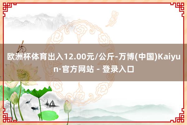 欧洲杯体育出入12.00元/公斤-万博(中国)Kaiyun·官方网站 - 登录入口