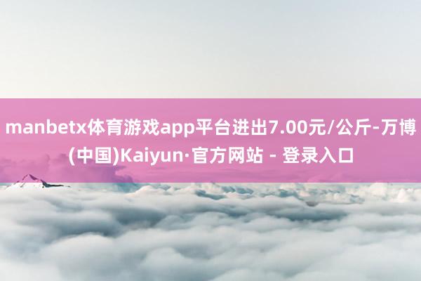 manbetx体育游戏app平台进出7.00元/公斤-万博(中国)Kaiyun·官方网站 - 登录入口