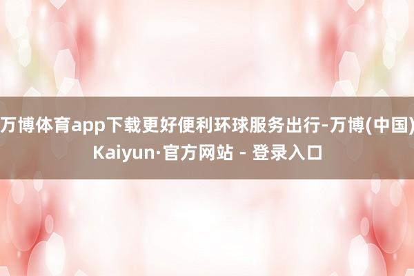 万博体育app下载更好便利环球服务出行-万博(中国)Kaiyun·官方网站 - 登录入口