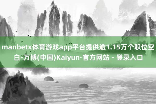 manbetx体育游戏app平台提供逾1.15万个职位空白-万博(中国)Kaiyun·官方网站 - 登录入口