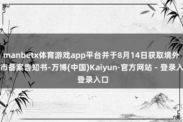 manbetx体育游戏app平台并于8月14日获取境外上市备案告知书-万博(中国)Kaiyun·官方网站 - 登录入口