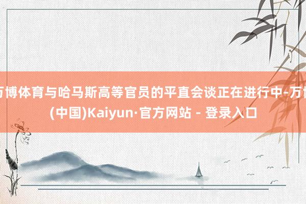 万博体育与哈马斯高等官员的平直会谈正在进行中-万博(中国)Kaiyun·官方网站 - 登录入口