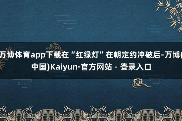 万博体育app下载在“红绿灯”在朝定约冲破后-万博(中国)Kaiyun·官方网站 - 登录入口