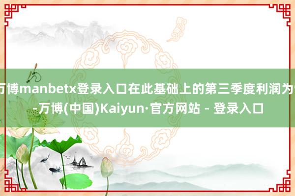 万博manbetx登录入口在此基础上的第三季度利润为9-万博(中国)Kaiyun·官方网站 - 登录入口