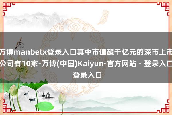 万博manbetx登录入口其中市值超千亿元的深市上市公司有10家-万博(中国)Kaiyun·官方网站 - 登录入口