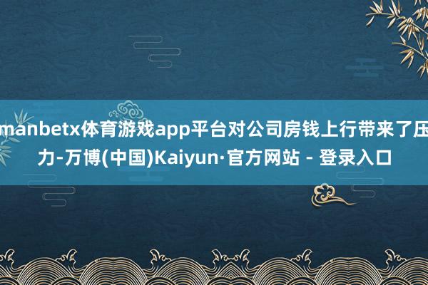 manbetx体育游戏app平台对公司房钱上行带来了压力-万博(中国)Kaiyun·官方网站 - 登录入口