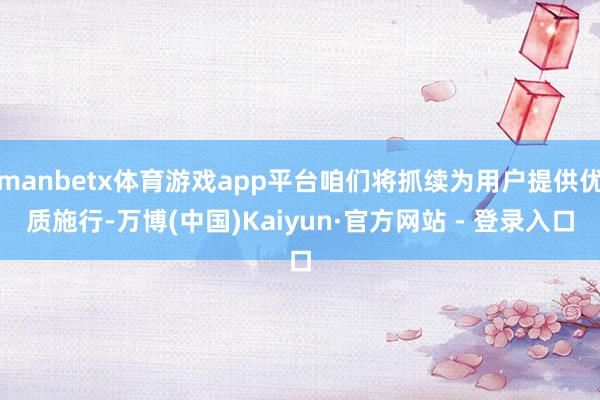 manbetx体育游戏app平台咱们将抓续为用户提供优质施行-万博(中国)Kaiyun·官方网站 - 登录入口