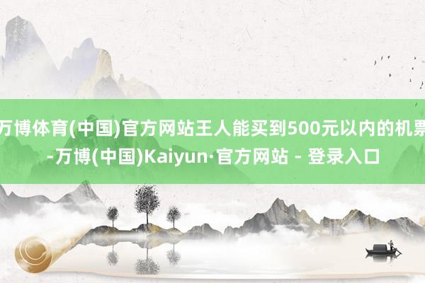 万博体育(中国)官方网站王人能买到500元以内的机票-万博(中国)Kaiyun·官方网站 - 登录入口