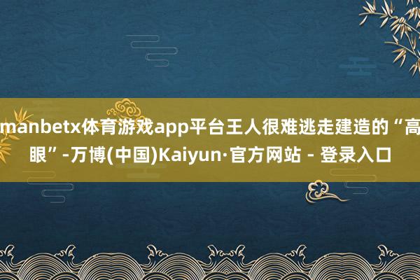 manbetx体育游戏app平台王人很难逃走建造的“高眼”-万博(中国)Kaiyun·官方网站 - 登录入口