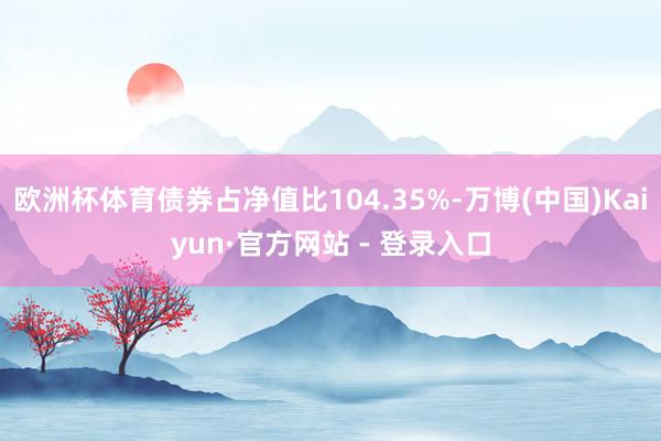 欧洲杯体育债券占净值比104.35%-万博(中国)Kaiyun·官方网站 - 登录入口