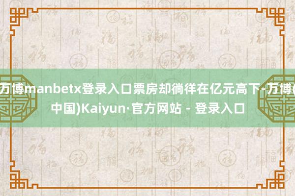 万博manbetx登录入口票房却徜徉在亿元高下-万博(中国)Kaiyun·官方网站 - 登录入口