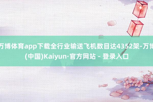 万博体育app下载全行业输送飞机数目达4352架-万博(中国)Kaiyun·官方网站 - 登录入口