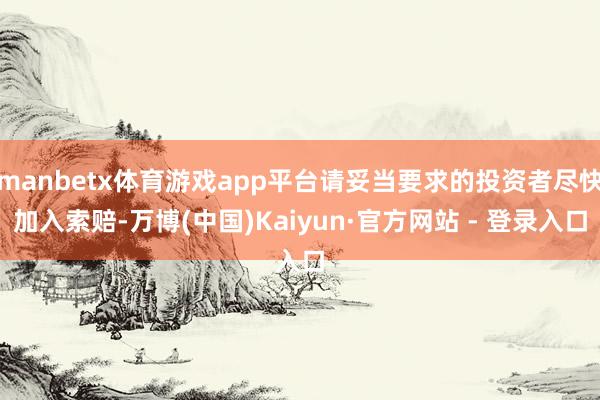 manbetx体育游戏app平台请妥当要求的投资者尽快加入索赔-万博(中国)Kaiyun·官方网站 - 登录入口