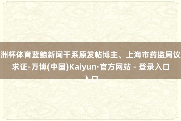 欧洲杯体育蓝鲸新闻干系原发帖博主、上海市药监局议论求证-万博(中国)Kaiyun·官方网站 - 登录入口