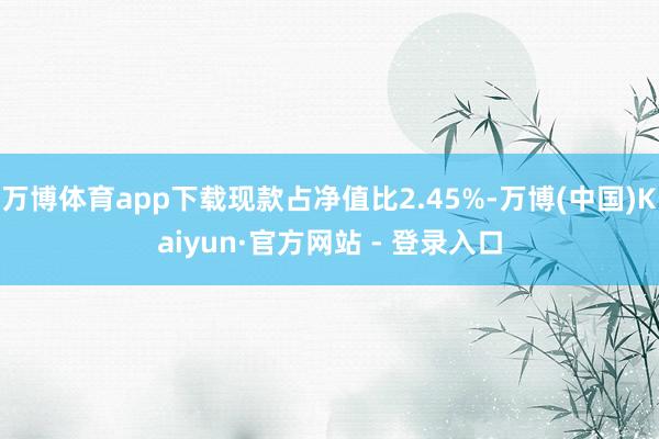 万博体育app下载现款占净值比2.45%-万博(中国)Kaiyun·官方网站 - 登录入口