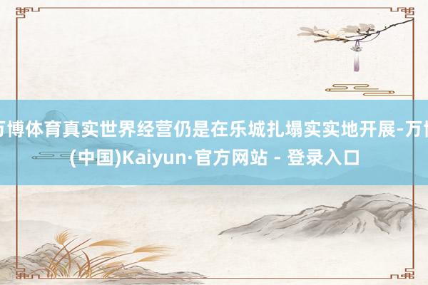 万博体育真实世界经营仍是在乐城扎塌实实地开展-万博(中国)Kaiyun·官方网站 - 登录入口