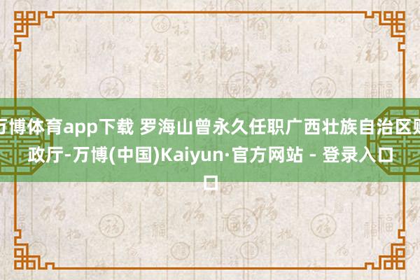 万博体育app下载 罗海山曾永久任职广西壮族自治区财政厅-万博(中国)Kaiyun·官方网站 - 登录入口