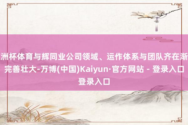 欧洲杯体育与辉同业公司领域、运作体系与团队齐在渐渐完善壮大-万博(中国)Kaiyun·官方网站 - 登录入口