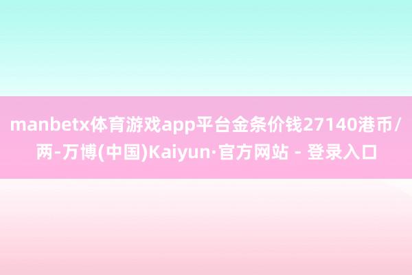 manbetx体育游戏app平台金条价钱27140港币/两-万博(中国)Kaiyun·官方网站 - 登录入口