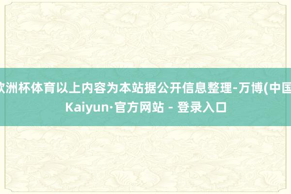 欧洲杯体育以上内容为本站据公开信息整理-万博(中国)Kaiyun·官方网站 - 登录入口