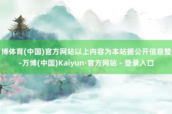 万博体育(中国)官方网站以上内容为本站据公开信息整理-万博(中国)Kaiyun·官方网站 - 登录入口