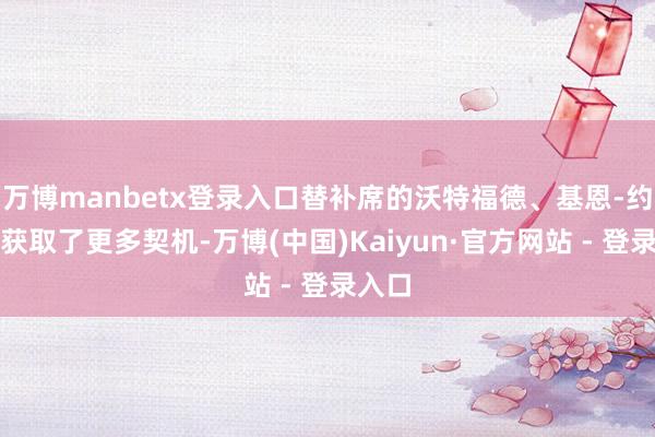 万博manbetx登录入口替补席的沃特福德、基恩-约翰逊获取了更多契机-万博(中国)Kaiyun·官方网站 - 登录入口