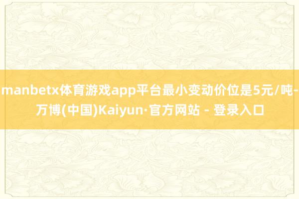 manbetx体育游戏app平台最小变动价位是5元/吨-万博(中国)Kaiyun·官方网站 - 登录入口