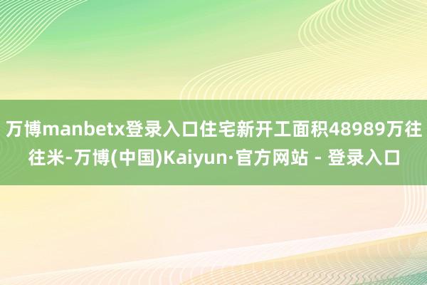 万博manbetx登录入口住宅新开工面积48989万往往米-万博(中国)Kaiyun·官方网站 - 登录入口
