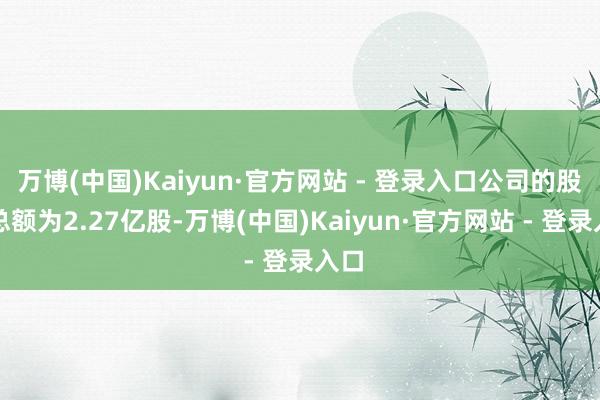 万博(中国)Kaiyun·官方网站 - 登录入口公司的股份总额为2.27亿股-万博(中国)Kaiyun·官方网站 - 登录入口