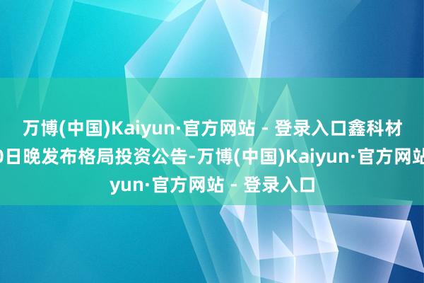 万博(中国)Kaiyun·官方网站 - 登录入口鑫科材料在12月10日晚发布格局投资公告-万博(中国)Kaiyun·官方网站 - 登录入口