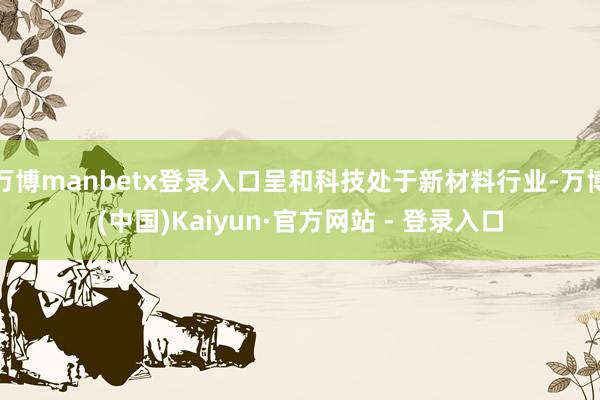 万博manbetx登录入口呈和科技处于新材料行业-万博(中国)Kaiyun·官方网站 - 登录入口