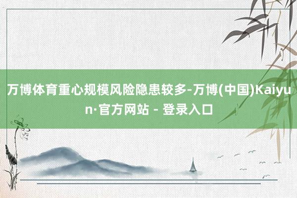 万博体育重心规模风险隐患较多-万博(中国)Kaiyun·官方网站 - 登录入口