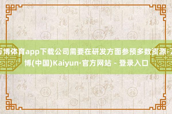 万博体育app下载公司需要在研发方面参预多数资源-万博(中国)Kaiyun·官方网站 - 登录入口