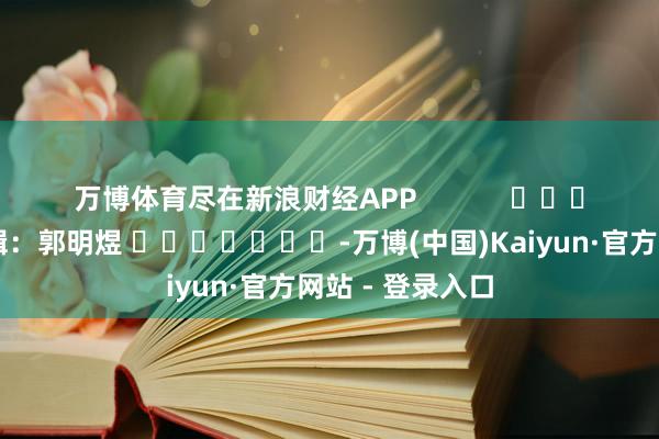 万博体育尽在新浪财经APP            						职守剪辑：郭明煜 							-万博(中国)Kaiyun·官方网站 - 登录入口