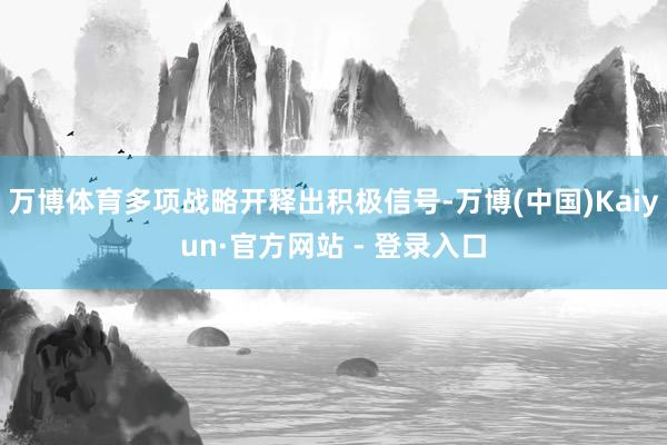 万博体育多项战略开释出积极信号-万博(中国)Kaiyun·官方网站 - 登录入口