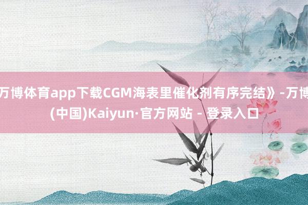万博体育app下载CGM海表里催化剂有序完结》-万博(中国)Kaiyun·官方网站 - 登录入口