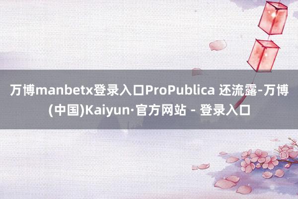 万博manbetx登录入口ProPublica 还流露-万博(中国)Kaiyun·官方网站 - 登录入口