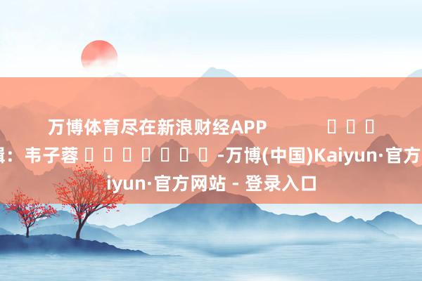 万博体育尽在新浪财经APP            						包袱剪辑：韦子蓉 							-万博(中国)Kaiyun·官方网站 - 登录入口