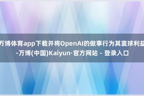 万博体育app下载并将OpenAI的做事行为其寰球利益-万博(中国)Kaiyun·官方网站 - 登录入口