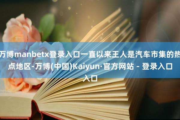 万博manbetx登录入口一直以来王人是汽车市集的热点地区-万博(中国)Kaiyun·官方网站 - 登录入口
