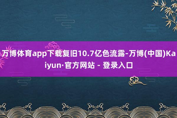 万博体育app下载复旧10.7亿色流露-万博(中国)Kaiyun·官方网站 - 登录入口