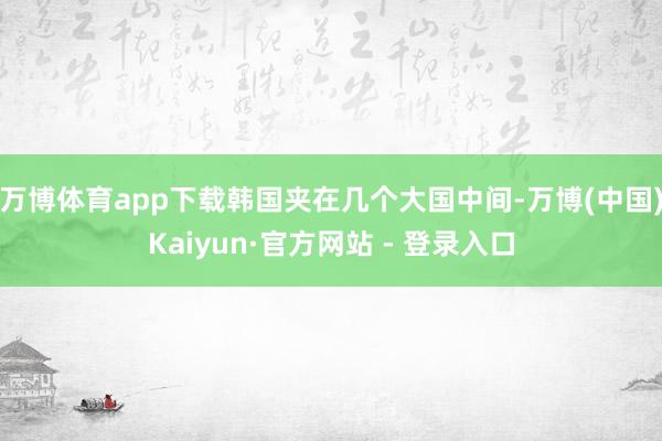 万博体育app下载韩国夹在几个大国中间-万博(中国)Kaiyun·官方网站 - 登录入口
